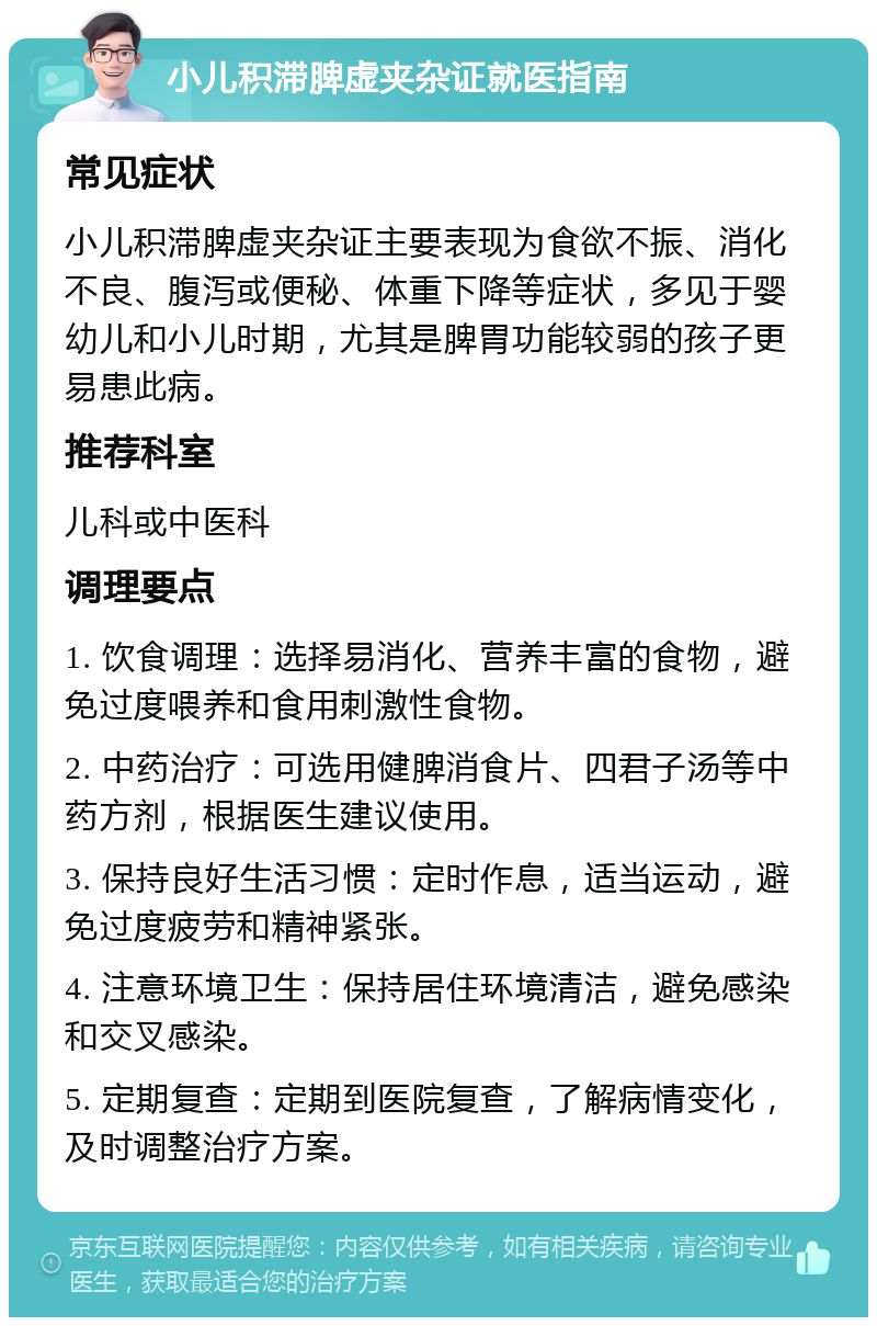 小儿积滞脾虚夹杂证就医指南 常见症状 小儿积滞脾虚夹杂证主要表现为食欲不振、消化不良、腹泻或便秘、体重下降等症状，多见于婴幼儿和小儿时期，尤其是脾胃功能较弱的孩子更易患此病。 推荐科室 儿科或中医科 调理要点 1. 饮食调理：选择易消化、营养丰富的食物，避免过度喂养和食用刺激性食物。 2. 中药治疗：可选用健脾消食片、四君子汤等中药方剂，根据医生建议使用。 3. 保持良好生活习惯：定时作息，适当运动，避免过度疲劳和精神紧张。 4. 注意环境卫生：保持居住环境清洁，避免感染和交叉感染。 5. 定期复查：定期到医院复查，了解病情变化，及时调整治疗方案。