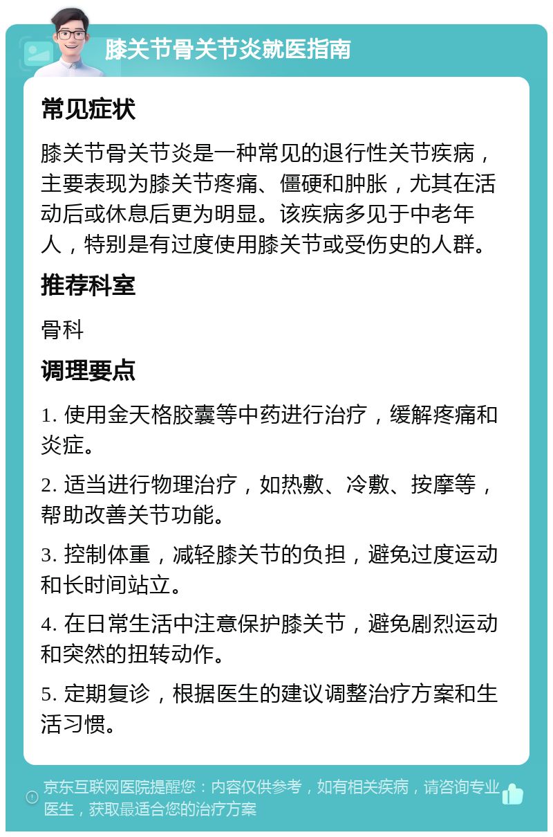 膝关节骨关节炎就医指南 常见症状 膝关节骨关节炎是一种常见的退行性关节疾病，主要表现为膝关节疼痛、僵硬和肿胀，尤其在活动后或休息后更为明显。该疾病多见于中老年人，特别是有过度使用膝关节或受伤史的人群。 推荐科室 骨科 调理要点 1. 使用金天格胶囊等中药进行治疗，缓解疼痛和炎症。 2. 适当进行物理治疗，如热敷、冷敷、按摩等，帮助改善关节功能。 3. 控制体重，减轻膝关节的负担，避免过度运动和长时间站立。 4. 在日常生活中注意保护膝关节，避免剧烈运动和突然的扭转动作。 5. 定期复诊，根据医生的建议调整治疗方案和生活习惯。