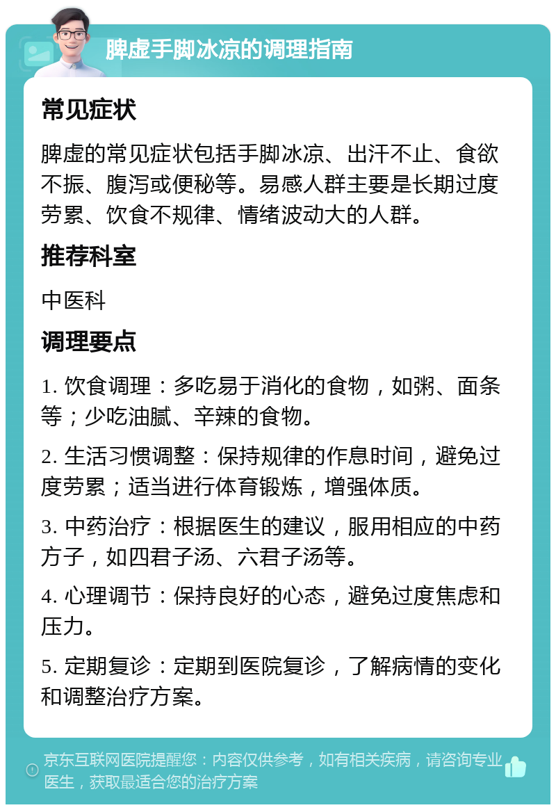 脾虚手脚冰凉的调理指南 常见症状 脾虚的常见症状包括手脚冰凉、出汗不止、食欲不振、腹泻或便秘等。易感人群主要是长期过度劳累、饮食不规律、情绪波动大的人群。 推荐科室 中医科 调理要点 1. 饮食调理：多吃易于消化的食物，如粥、面条等；少吃油腻、辛辣的食物。 2. 生活习惯调整：保持规律的作息时间，避免过度劳累；适当进行体育锻炼，增强体质。 3. 中药治疗：根据医生的建议，服用相应的中药方子，如四君子汤、六君子汤等。 4. 心理调节：保持良好的心态，避免过度焦虑和压力。 5. 定期复诊：定期到医院复诊，了解病情的变化和调整治疗方案。