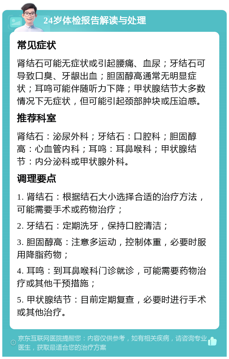 24岁体检报告解读与处理 常见症状 肾结石可能无症状或引起腰痛、血尿；牙结石可导致口臭、牙龈出血；胆固醇高通常无明显症状；耳鸣可能伴随听力下降；甲状腺结节大多数情况下无症状，但可能引起颈部肿块或压迫感。 推荐科室 肾结石：泌尿外科；牙结石：口腔科；胆固醇高：心血管内科；耳鸣：耳鼻喉科；甲状腺结节：内分泌科或甲状腺外科。 调理要点 1. 肾结石：根据结石大小选择合适的治疗方法，可能需要手术或药物治疗； 2. 牙结石：定期洗牙，保持口腔清洁； 3. 胆固醇高：注意多运动，控制体重，必要时服用降脂药物； 4. 耳鸣：到耳鼻喉科门诊就诊，可能需要药物治疗或其他干预措施； 5. 甲状腺结节：目前定期复查，必要时进行手术或其他治疗。