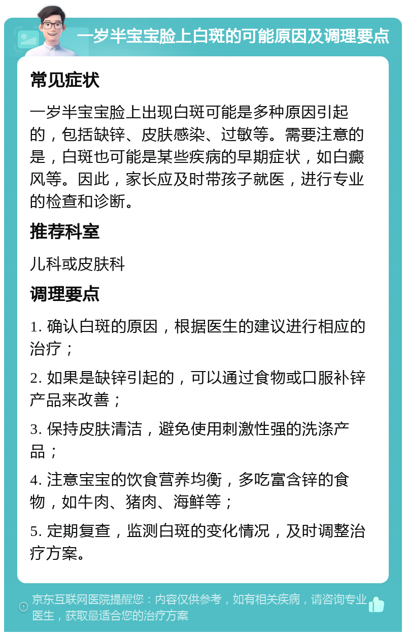 一岁半宝宝脸上白斑的可能原因及调理要点 常见症状 一岁半宝宝脸上出现白斑可能是多种原因引起的，包括缺锌、皮肤感染、过敏等。需要注意的是，白斑也可能是某些疾病的早期症状，如白癜风等。因此，家长应及时带孩子就医，进行专业的检查和诊断。 推荐科室 儿科或皮肤科 调理要点 1. 确认白斑的原因，根据医生的建议进行相应的治疗； 2. 如果是缺锌引起的，可以通过食物或口服补锌产品来改善； 3. 保持皮肤清洁，避免使用刺激性强的洗涤产品； 4. 注意宝宝的饮食营养均衡，多吃富含锌的食物，如牛肉、猪肉、海鲜等； 5. 定期复查，监测白斑的变化情况，及时调整治疗方案。