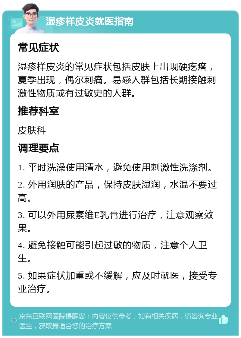 湿疹样皮炎就医指南 常见症状 湿疹样皮炎的常见症状包括皮肤上出现硬疙瘩，夏季出现，偶尔刺痛。易感人群包括长期接触刺激性物质或有过敏史的人群。 推荐科室 皮肤科 调理要点 1. 平时洗澡使用清水，避免使用刺激性洗涤剂。 2. 外用润肤的产品，保持皮肤湿润，水温不要过高。 3. 可以外用尿素维E乳膏进行治疗，注意观察效果。 4. 避免接触可能引起过敏的物质，注意个人卫生。 5. 如果症状加重或不缓解，应及时就医，接受专业治疗。