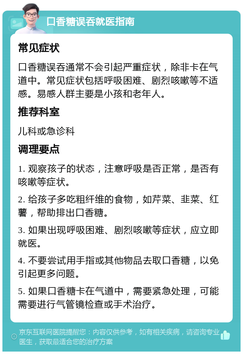 口香糖误吞就医指南 常见症状 口香糖误吞通常不会引起严重症状，除非卡在气道中。常见症状包括呼吸困难、剧烈咳嗽等不适感。易感人群主要是小孩和老年人。 推荐科室 儿科或急诊科 调理要点 1. 观察孩子的状态，注意呼吸是否正常，是否有咳嗽等症状。 2. 给孩子多吃粗纤维的食物，如芹菜、韭菜、红薯，帮助排出口香糖。 3. 如果出现呼吸困难、剧烈咳嗽等症状，应立即就医。 4. 不要尝试用手指或其他物品去取口香糖，以免引起更多问题。 5. 如果口香糖卡在气道中，需要紧急处理，可能需要进行气管镜检查或手术治疗。