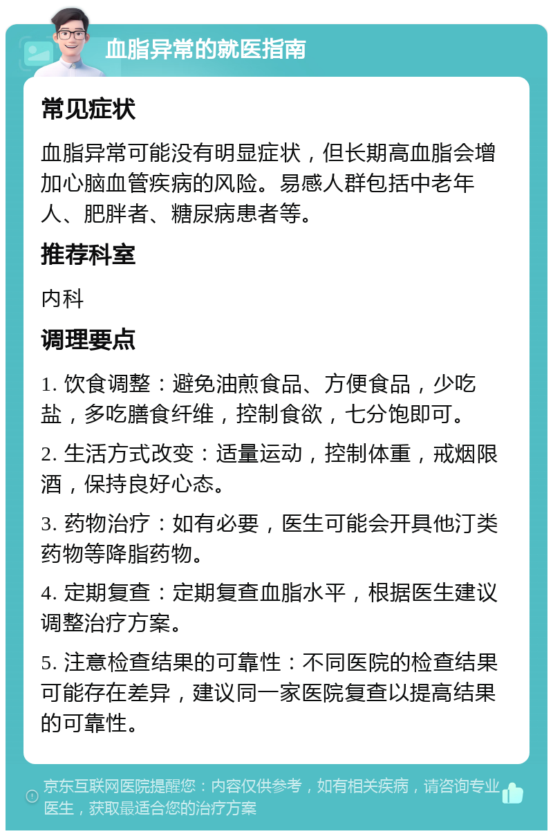 血脂异常的就医指南 常见症状 血脂异常可能没有明显症状，但长期高血脂会增加心脑血管疾病的风险。易感人群包括中老年人、肥胖者、糖尿病患者等。 推荐科室 内科 调理要点 1. 饮食调整：避免油煎食品、方便食品，少吃盐，多吃膳食纤维，控制食欲，七分饱即可。 2. 生活方式改变：适量运动，控制体重，戒烟限酒，保持良好心态。 3. 药物治疗：如有必要，医生可能会开具他汀类药物等降脂药物。 4. 定期复查：定期复查血脂水平，根据医生建议调整治疗方案。 5. 注意检查结果的可靠性：不同医院的检查结果可能存在差异，建议同一家医院复查以提高结果的可靠性。