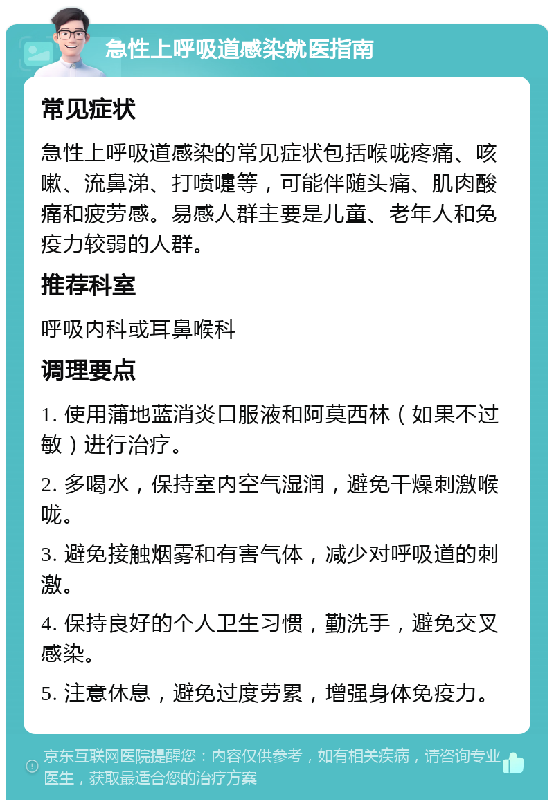 急性上呼吸道感染就医指南 常见症状 急性上呼吸道感染的常见症状包括喉咙疼痛、咳嗽、流鼻涕、打喷嚏等，可能伴随头痛、肌肉酸痛和疲劳感。易感人群主要是儿童、老年人和免疫力较弱的人群。 推荐科室 呼吸内科或耳鼻喉科 调理要点 1. 使用蒲地蓝消炎口服液和阿莫西林（如果不过敏）进行治疗。 2. 多喝水，保持室内空气湿润，避免干燥刺激喉咙。 3. 避免接触烟雾和有害气体，减少对呼吸道的刺激。 4. 保持良好的个人卫生习惯，勤洗手，避免交叉感染。 5. 注意休息，避免过度劳累，增强身体免疫力。