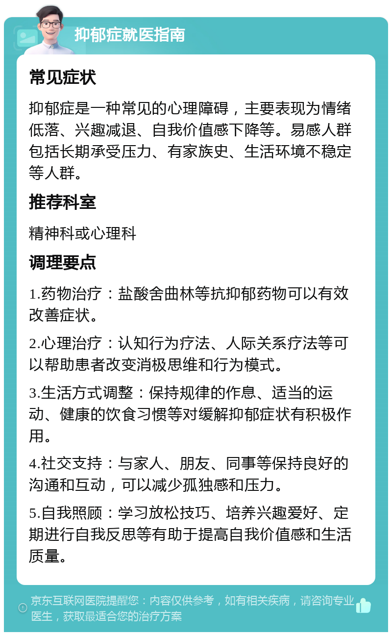 抑郁症就医指南 常见症状 抑郁症是一种常见的心理障碍，主要表现为情绪低落、兴趣减退、自我价值感下降等。易感人群包括长期承受压力、有家族史、生活环境不稳定等人群。 推荐科室 精神科或心理科 调理要点 1.药物治疗：盐酸舍曲林等抗抑郁药物可以有效改善症状。 2.心理治疗：认知行为疗法、人际关系疗法等可以帮助患者改变消极思维和行为模式。 3.生活方式调整：保持规律的作息、适当的运动、健康的饮食习惯等对缓解抑郁症状有积极作用。 4.社交支持：与家人、朋友、同事等保持良好的沟通和互动，可以减少孤独感和压力。 5.自我照顾：学习放松技巧、培养兴趣爱好、定期进行自我反思等有助于提高自我价值感和生活质量。