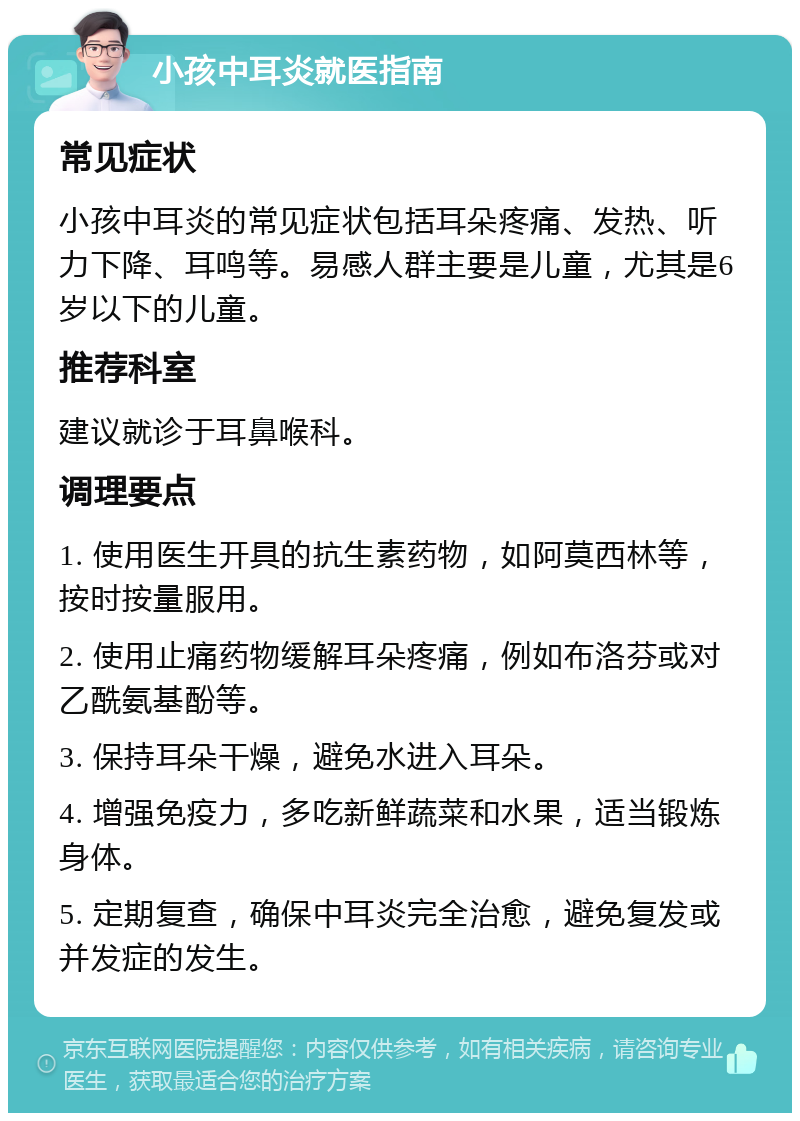 小孩中耳炎就医指南 常见症状 小孩中耳炎的常见症状包括耳朵疼痛、发热、听力下降、耳鸣等。易感人群主要是儿童，尤其是6岁以下的儿童。 推荐科室 建议就诊于耳鼻喉科。 调理要点 1. 使用医生开具的抗生素药物，如阿莫西林等，按时按量服用。 2. 使用止痛药物缓解耳朵疼痛，例如布洛芬或对乙酰氨基酚等。 3. 保持耳朵干燥，避免水进入耳朵。 4. 增强免疫力，多吃新鲜蔬菜和水果，适当锻炼身体。 5. 定期复查，确保中耳炎完全治愈，避免复发或并发症的发生。