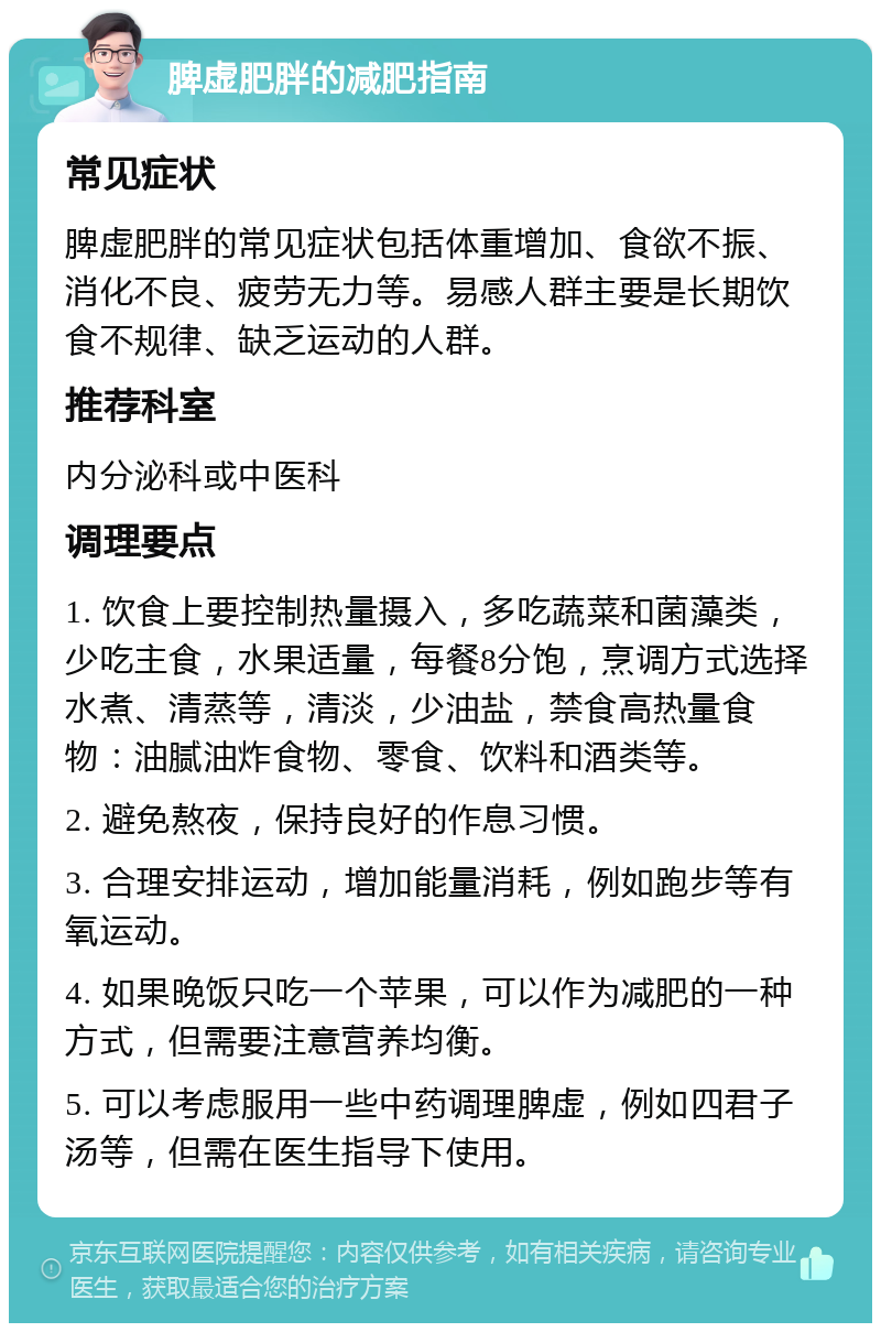 脾虚肥胖的减肥指南 常见症状 脾虚肥胖的常见症状包括体重增加、食欲不振、消化不良、疲劳无力等。易感人群主要是长期饮食不规律、缺乏运动的人群。 推荐科室 内分泌科或中医科 调理要点 1. 饮食上要控制热量摄入，多吃蔬菜和菌藻类，少吃主食，水果适量，每餐8分饱，烹调方式选择水煮、清蒸等，清淡，少油盐，禁食高热量食物：油腻油炸食物、零食、饮料和酒类等。 2. 避免熬夜，保持良好的作息习惯。 3. 合理安排运动，增加能量消耗，例如跑步等有氧运动。 4. 如果晚饭只吃一个苹果，可以作为减肥的一种方式，但需要注意营养均衡。 5. 可以考虑服用一些中药调理脾虚，例如四君子汤等，但需在医生指导下使用。