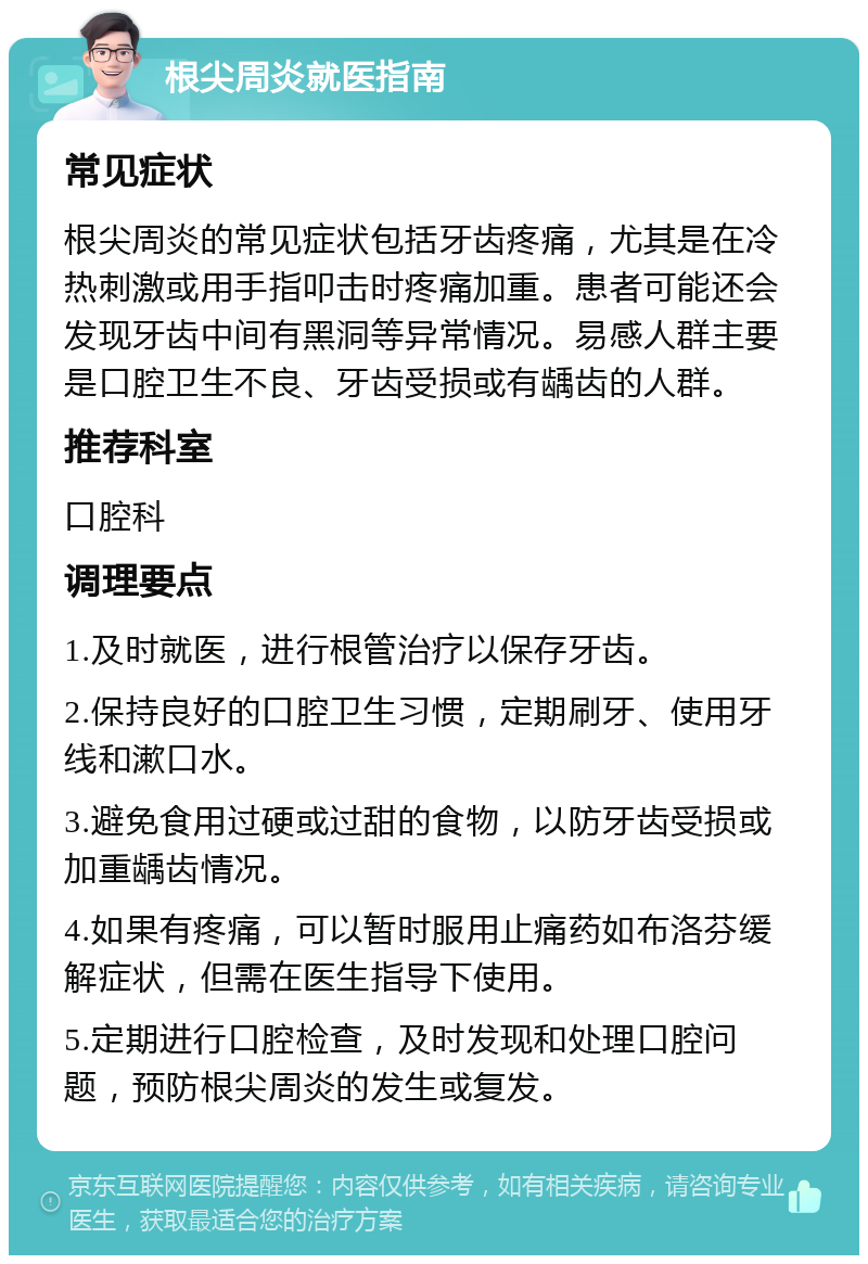 根尖周炎就医指南 常见症状 根尖周炎的常见症状包括牙齿疼痛，尤其是在冷热刺激或用手指叩击时疼痛加重。患者可能还会发现牙齿中间有黑洞等异常情况。易感人群主要是口腔卫生不良、牙齿受损或有龋齿的人群。 推荐科室 口腔科 调理要点 1.及时就医，进行根管治疗以保存牙齿。 2.保持良好的口腔卫生习惯，定期刷牙、使用牙线和漱口水。 3.避免食用过硬或过甜的食物，以防牙齿受损或加重龋齿情况。 4.如果有疼痛，可以暂时服用止痛药如布洛芬缓解症状，但需在医生指导下使用。 5.定期进行口腔检查，及时发现和处理口腔问题，预防根尖周炎的发生或复发。