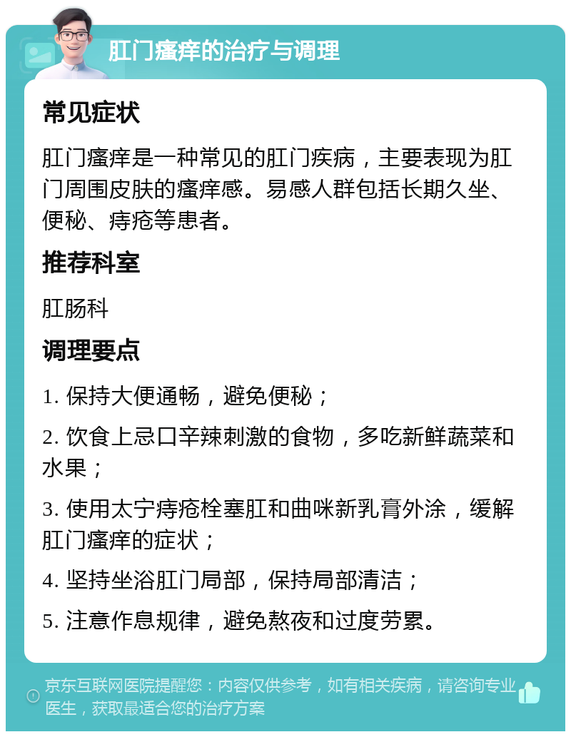 肛门瘙痒的治疗与调理 常见症状 肛门瘙痒是一种常见的肛门疾病，主要表现为肛门周围皮肤的瘙痒感。易感人群包括长期久坐、便秘、痔疮等患者。 推荐科室 肛肠科 调理要点 1. 保持大便通畅，避免便秘； 2. 饮食上忌口辛辣刺激的食物，多吃新鲜蔬菜和水果； 3. 使用太宁痔疮栓塞肛和曲咪新乳膏外涂，缓解肛门瘙痒的症状； 4. 坚持坐浴肛门局部，保持局部清洁； 5. 注意作息规律，避免熬夜和过度劳累。