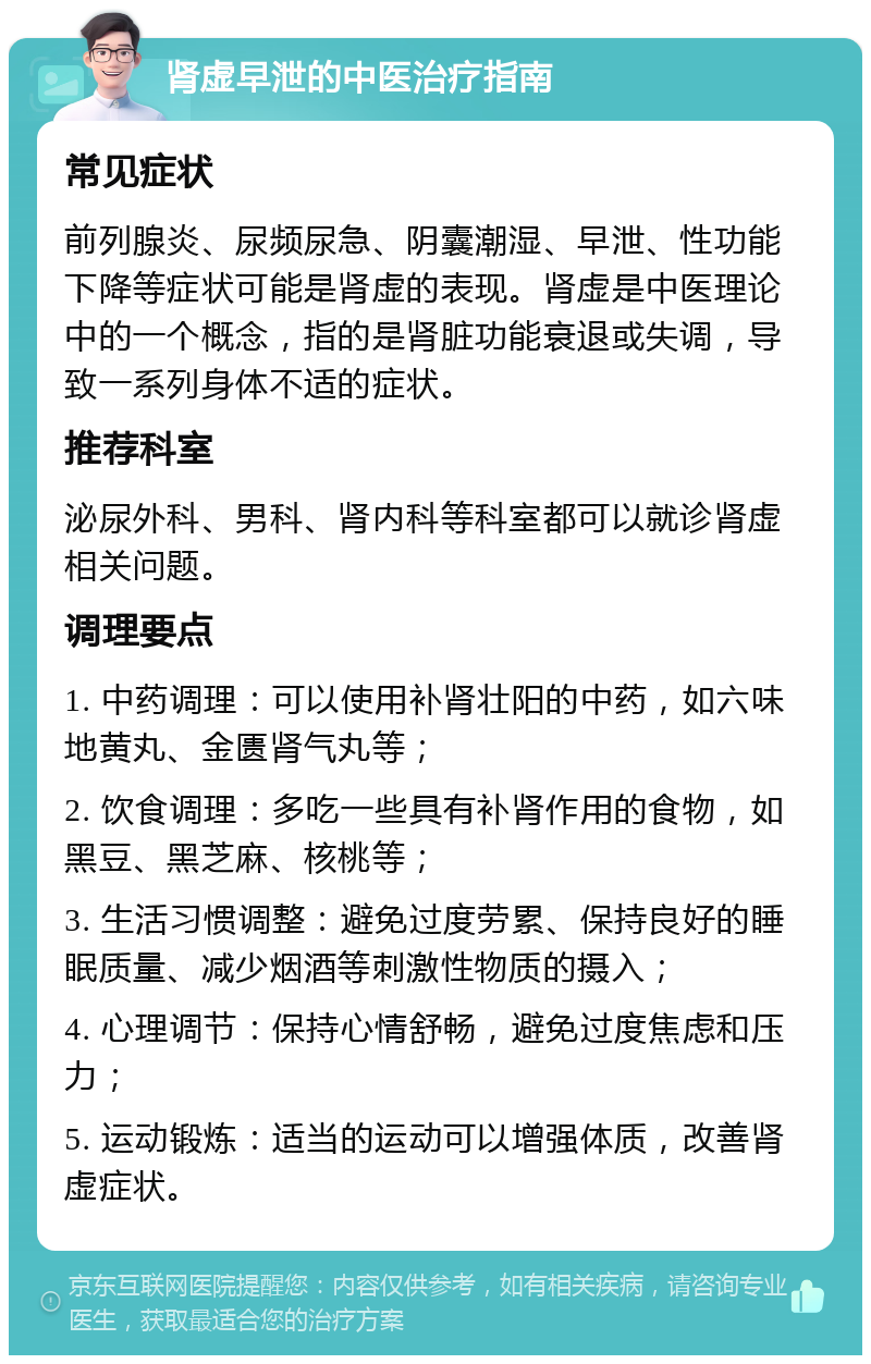 肾虚早泄的中医治疗指南 常见症状 前列腺炎、尿频尿急、阴囊潮湿、早泄、性功能下降等症状可能是肾虚的表现。肾虚是中医理论中的一个概念，指的是肾脏功能衰退或失调，导致一系列身体不适的症状。 推荐科室 泌尿外科、男科、肾内科等科室都可以就诊肾虚相关问题。 调理要点 1. 中药调理：可以使用补肾壮阳的中药，如六味地黄丸、金匮肾气丸等； 2. 饮食调理：多吃一些具有补肾作用的食物，如黑豆、黑芝麻、核桃等； 3. 生活习惯调整：避免过度劳累、保持良好的睡眠质量、减少烟酒等刺激性物质的摄入； 4. 心理调节：保持心情舒畅，避免过度焦虑和压力； 5. 运动锻炼：适当的运动可以增强体质，改善肾虚症状。