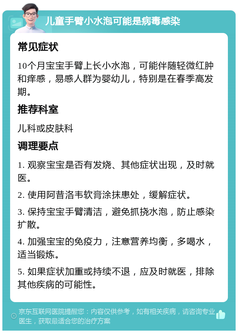 儿童手臂小水泡可能是病毒感染 常见症状 10个月宝宝手臂上长小水泡，可能伴随轻微红肿和痒感，易感人群为婴幼儿，特别是在春季高发期。 推荐科室 儿科或皮肤科 调理要点 1. 观察宝宝是否有发烧、其他症状出现，及时就医。 2. 使用阿昔洛韦软膏涂抹患处，缓解症状。 3. 保持宝宝手臂清洁，避免抓挠水泡，防止感染扩散。 4. 加强宝宝的免疫力，注意营养均衡，多喝水，适当锻炼。 5. 如果症状加重或持续不退，应及时就医，排除其他疾病的可能性。