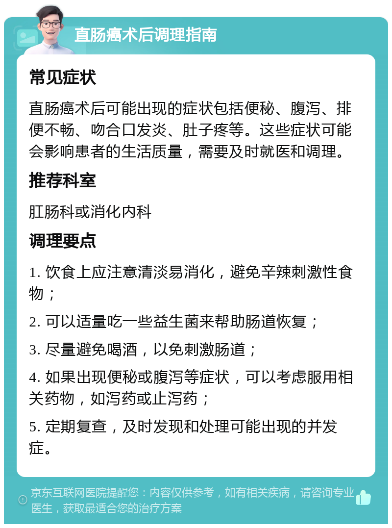 直肠癌术后调理指南 常见症状 直肠癌术后可能出现的症状包括便秘、腹泻、排便不畅、吻合口发炎、肚子疼等。这些症状可能会影响患者的生活质量，需要及时就医和调理。 推荐科室 肛肠科或消化内科 调理要点 1. 饮食上应注意清淡易消化，避免辛辣刺激性食物； 2. 可以适量吃一些益生菌来帮助肠道恢复； 3. 尽量避免喝酒，以免刺激肠道； 4. 如果出现便秘或腹泻等症状，可以考虑服用相关药物，如泻药或止泻药； 5. 定期复查，及时发现和处理可能出现的并发症。