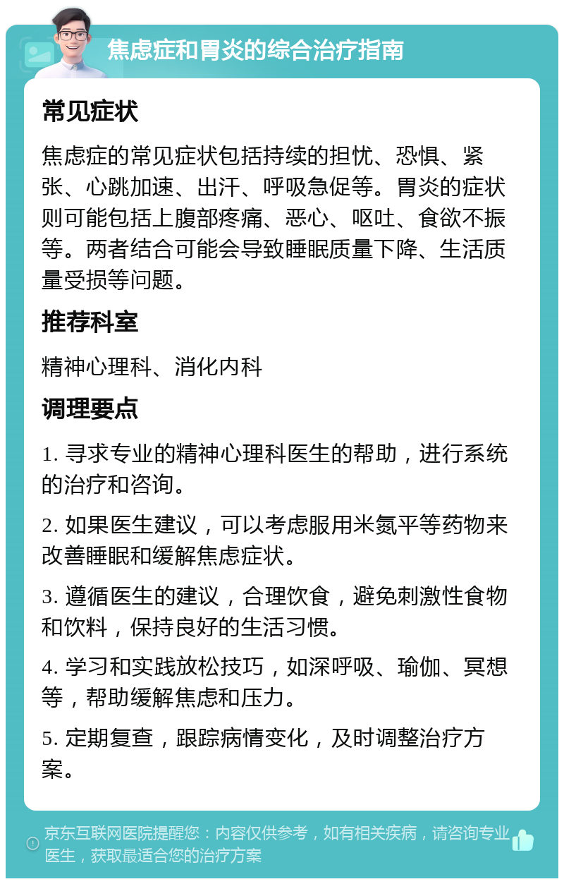 焦虑症和胃炎的综合治疗指南 常见症状 焦虑症的常见症状包括持续的担忧、恐惧、紧张、心跳加速、出汗、呼吸急促等。胃炎的症状则可能包括上腹部疼痛、恶心、呕吐、食欲不振等。两者结合可能会导致睡眠质量下降、生活质量受损等问题。 推荐科室 精神心理科、消化内科 调理要点 1. 寻求专业的精神心理科医生的帮助，进行系统的治疗和咨询。 2. 如果医生建议，可以考虑服用米氮平等药物来改善睡眠和缓解焦虑症状。 3. 遵循医生的建议，合理饮食，避免刺激性食物和饮料，保持良好的生活习惯。 4. 学习和实践放松技巧，如深呼吸、瑜伽、冥想等，帮助缓解焦虑和压力。 5. 定期复查，跟踪病情变化，及时调整治疗方案。