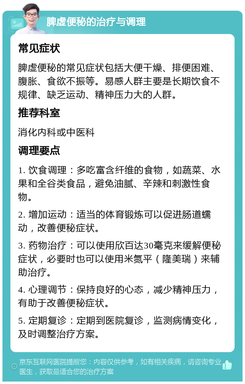 脾虚便秘的治疗与调理 常见症状 脾虚便秘的常见症状包括大便干燥、排便困难、腹胀、食欲不振等。易感人群主要是长期饮食不规律、缺乏运动、精神压力大的人群。 推荐科室 消化内科或中医科 调理要点 1. 饮食调理：多吃富含纤维的食物，如蔬菜、水果和全谷类食品，避免油腻、辛辣和刺激性食物。 2. 增加运动：适当的体育锻炼可以促进肠道蠕动，改善便秘症状。 3. 药物治疗：可以使用欣百达30毫克来缓解便秘症状，必要时也可以使用米氮平（隆美瑞）来辅助治疗。 4. 心理调节：保持良好的心态，减少精神压力，有助于改善便秘症状。 5. 定期复诊：定期到医院复诊，监测病情变化，及时调整治疗方案。