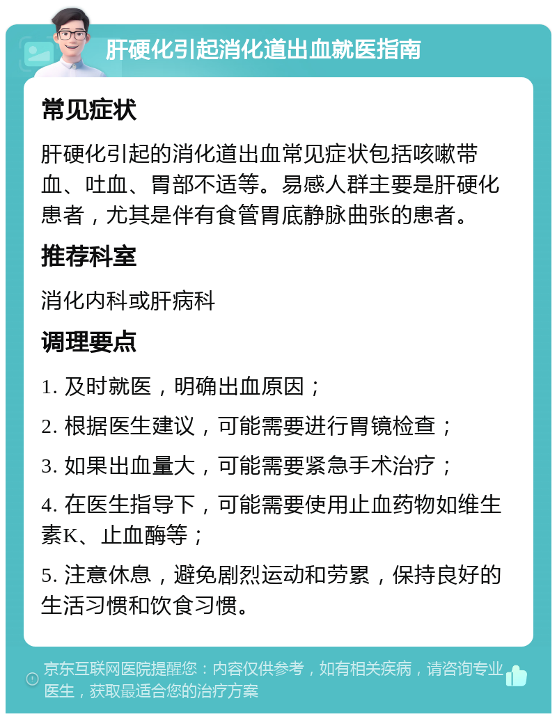 肝硬化引起消化道出血就医指南 常见症状 肝硬化引起的消化道出血常见症状包括咳嗽带血、吐血、胃部不适等。易感人群主要是肝硬化患者，尤其是伴有食管胃底静脉曲张的患者。 推荐科室 消化内科或肝病科 调理要点 1. 及时就医，明确出血原因； 2. 根据医生建议，可能需要进行胃镜检查； 3. 如果出血量大，可能需要紧急手术治疗； 4. 在医生指导下，可能需要使用止血药物如维生素K、止血酶等； 5. 注意休息，避免剧烈运动和劳累，保持良好的生活习惯和饮食习惯。