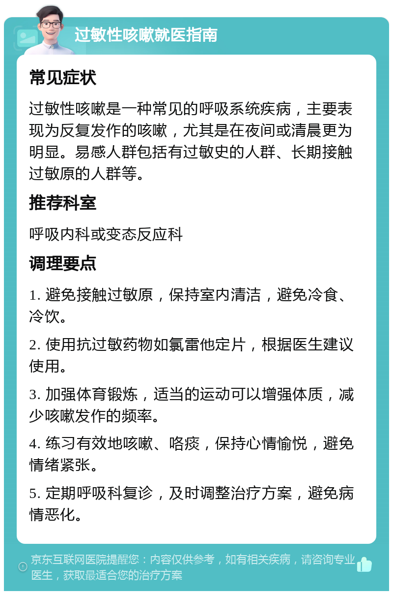 过敏性咳嗽就医指南 常见症状 过敏性咳嗽是一种常见的呼吸系统疾病，主要表现为反复发作的咳嗽，尤其是在夜间或清晨更为明显。易感人群包括有过敏史的人群、长期接触过敏原的人群等。 推荐科室 呼吸内科或变态反应科 调理要点 1. 避免接触过敏原，保持室内清洁，避免冷食、冷饮。 2. 使用抗过敏药物如氯雷他定片，根据医生建议使用。 3. 加强体育锻炼，适当的运动可以增强体质，减少咳嗽发作的频率。 4. 练习有效地咳嗽、咯痰，保持心情愉悦，避免情绪紧张。 5. 定期呼吸科复诊，及时调整治疗方案，避免病情恶化。