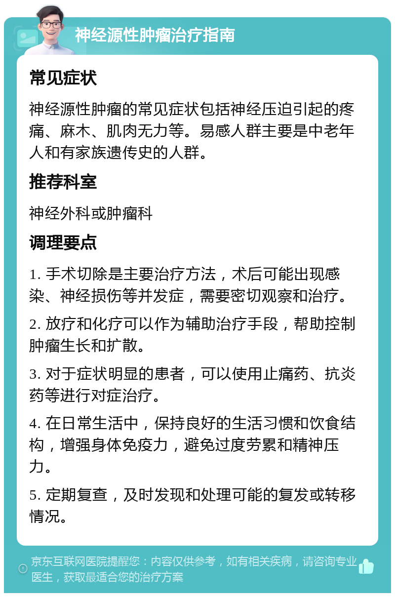 神经源性肿瘤治疗指南 常见症状 神经源性肿瘤的常见症状包括神经压迫引起的疼痛、麻木、肌肉无力等。易感人群主要是中老年人和有家族遗传史的人群。 推荐科室 神经外科或肿瘤科 调理要点 1. 手术切除是主要治疗方法，术后可能出现感染、神经损伤等并发症，需要密切观察和治疗。 2. 放疗和化疗可以作为辅助治疗手段，帮助控制肿瘤生长和扩散。 3. 对于症状明显的患者，可以使用止痛药、抗炎药等进行对症治疗。 4. 在日常生活中，保持良好的生活习惯和饮食结构，增强身体免疫力，避免过度劳累和精神压力。 5. 定期复查，及时发现和处理可能的复发或转移情况。