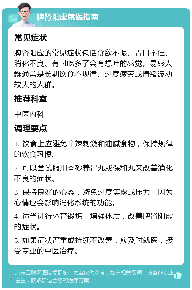 脾肾阳虚就医指南 常见症状 脾肾阳虚的常见症状包括食欲不振、胃口不佳、消化不良、有时吃多了会有想吐的感觉。易感人群通常是长期饮食不规律、过度疲劳或情绪波动较大的人群。 推荐科室 中医内科 调理要点 1. 饮食上应避免辛辣刺激和油腻食物，保持规律的饮食习惯。 2. 可以尝试服用香砂养胃丸或保和丸来改善消化不良的症状。 3. 保持良好的心态，避免过度焦虑或压力，因为心情也会影响消化系统的功能。 4. 适当进行体育锻炼，增强体质，改善脾肾阳虚的症状。 5. 如果症状严重或持续不改善，应及时就医，接受专业的中医治疗。