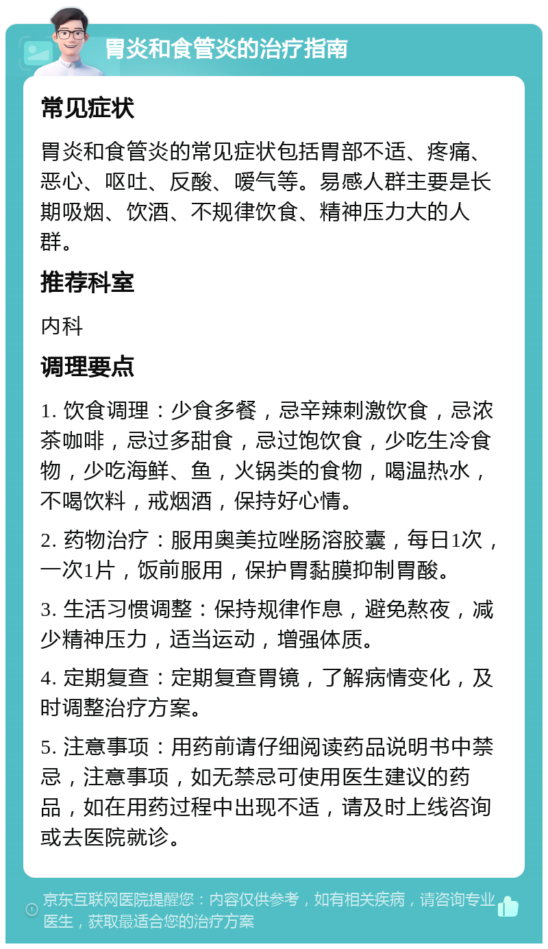 胃炎和食管炎的治疗指南 常见症状 胃炎和食管炎的常见症状包括胃部不适、疼痛、恶心、呕吐、反酸、嗳气等。易感人群主要是长期吸烟、饮酒、不规律饮食、精神压力大的人群。 推荐科室 内科 调理要点 1. 饮食调理：少食多餐，忌辛辣刺激饮食，忌浓茶咖啡，忌过多甜食，忌过饱饮食，少吃生冷食物，少吃海鲜、鱼，火锅类的食物，喝温热水，不喝饮料，戒烟酒，保持好心情。 2. 药物治疗：服用奥美拉唑肠溶胶囊，每日1次，一次1片，饭前服用，保护胃黏膜抑制胃酸。 3. 生活习惯调整：保持规律作息，避免熬夜，减少精神压力，适当运动，增强体质。 4. 定期复查：定期复查胃镜，了解病情变化，及时调整治疗方案。 5. 注意事项：用药前请仔细阅读药品说明书中禁忌，注意事项，如无禁忌可使用医生建议的药品，如在用药过程中出现不适，请及时上线咨询或去医院就诊。