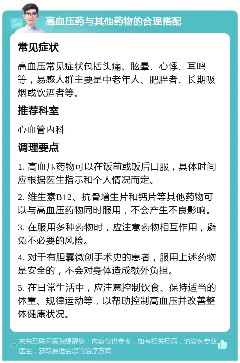 高血压药与其他药物的合理搭配 常见症状 高血压常见症状包括头痛、眩晕、心悸、耳鸣等，易感人群主要是中老年人、肥胖者、长期吸烟或饮酒者等。 推荐科室 心血管内科 调理要点 1. 高血压药物可以在饭前或饭后口服，具体时间应根据医生指示和个人情况而定。 2. 维生素B12、抗骨增生片和钙片等其他药物可以与高血压药物同时服用，不会产生不良影响。 3. 在服用多种药物时，应注意药物相互作用，避免不必要的风险。 4. 对于有胆囊微创手术史的患者，服用上述药物是安全的，不会对身体造成额外负担。 5. 在日常生活中，应注意控制饮食、保持适当的体重、规律运动等，以帮助控制高血压并改善整体健康状况。