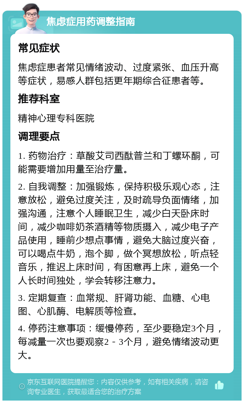 焦虑症用药调整指南 常见症状 焦虑症患者常见情绪波动、过度紧张、血压升高等症状，易感人群包括更年期综合征患者等。 推荐科室 精神心理专科医院 调理要点 1. 药物治疗：草酸艾司西酞普兰和丁螺环酮，可能需要增加用量至治疗量。 2. 自我调整：加强锻炼，保持积极乐观心态，注意放松，避免过度关注，及时疏导负面情绪，加强沟通，注意个人睡眠卫生，减少白天卧床时间，减少咖啡奶茶酒精等物质摄入，减少电子产品使用，睡前少想点事情，避免大脑过度兴奋，可以喝点牛奶，泡个脚，做个冥想放松，听点轻音乐，推迟上床时间，有困意再上床，避免一个人长时间独处，学会转移注意力。 3. 定期复查：血常规、肝肾功能、血糖、心电图、心肌酶、电解质等检查。 4. 停药注意事项：缓慢停药，至少要稳定3个月，每减量一次也要观察2－3个月，避免情绪波动更大。