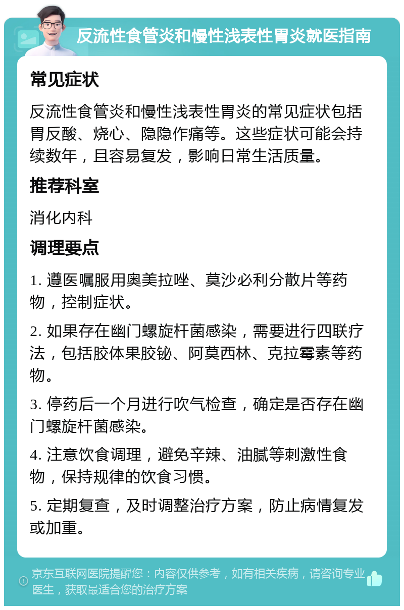 反流性食管炎和慢性浅表性胃炎就医指南 常见症状 反流性食管炎和慢性浅表性胃炎的常见症状包括胃反酸、烧心、隐隐作痛等。这些症状可能会持续数年，且容易复发，影响日常生活质量。 推荐科室 消化内科 调理要点 1. 遵医嘱服用奥美拉唑、莫沙必利分散片等药物，控制症状。 2. 如果存在幽门螺旋杆菌感染，需要进行四联疗法，包括胶体果胶铋、阿莫西林、克拉霉素等药物。 3. 停药后一个月进行吹气检查，确定是否存在幽门螺旋杆菌感染。 4. 注意饮食调理，避免辛辣、油腻等刺激性食物，保持规律的饮食习惯。 5. 定期复查，及时调整治疗方案，防止病情复发或加重。