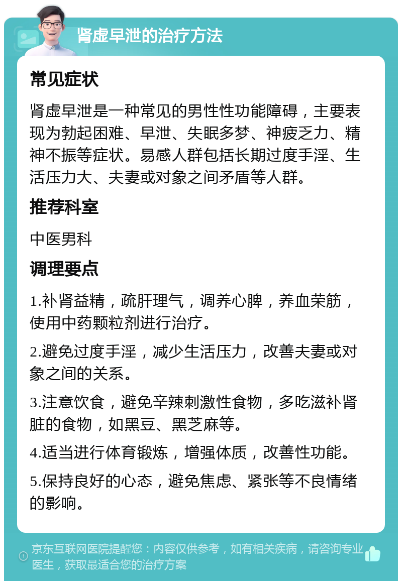 肾虚早泄的治疗方法 常见症状 肾虚早泄是一种常见的男性性功能障碍，主要表现为勃起困难、早泄、失眠多梦、神疲乏力、精神不振等症状。易感人群包括长期过度手淫、生活压力大、夫妻或对象之间矛盾等人群。 推荐科室 中医男科 调理要点 1.补肾益精，疏肝理气，调养心脾，养血荣筋，使用中药颗粒剂进行治疗。 2.避免过度手淫，减少生活压力，改善夫妻或对象之间的关系。 3.注意饮食，避免辛辣刺激性食物，多吃滋补肾脏的食物，如黑豆、黑芝麻等。 4.适当进行体育锻炼，增强体质，改善性功能。 5.保持良好的心态，避免焦虑、紧张等不良情绪的影响。