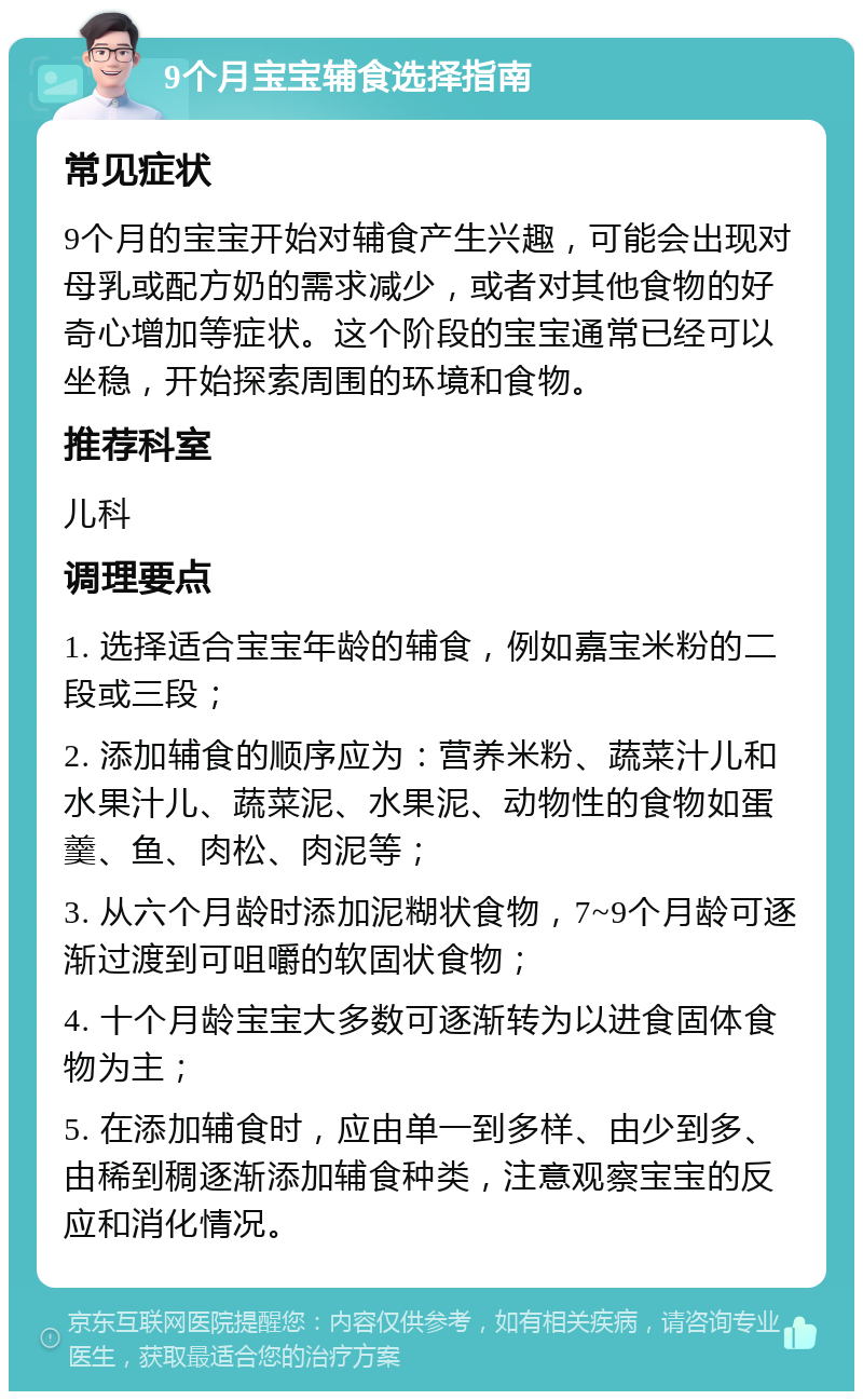 9个月宝宝辅食选择指南 常见症状 9个月的宝宝开始对辅食产生兴趣，可能会出现对母乳或配方奶的需求减少，或者对其他食物的好奇心增加等症状。这个阶段的宝宝通常已经可以坐稳，开始探索周围的环境和食物。 推荐科室 儿科 调理要点 1. 选择适合宝宝年龄的辅食，例如嘉宝米粉的二段或三段； 2. 添加辅食的顺序应为：营养米粉、蔬菜汁儿和水果汁儿、蔬菜泥、水果泥、动物性的食物如蛋羹、鱼、肉松、肉泥等； 3. 从六个月龄时添加泥糊状食物，7~9个月龄可逐渐过渡到可咀嚼的软固状食物； 4. 十个月龄宝宝大多数可逐渐转为以进食固体食物为主； 5. 在添加辅食时，应由单一到多样、由少到多、由稀到稠逐渐添加辅食种类，注意观察宝宝的反应和消化情况。