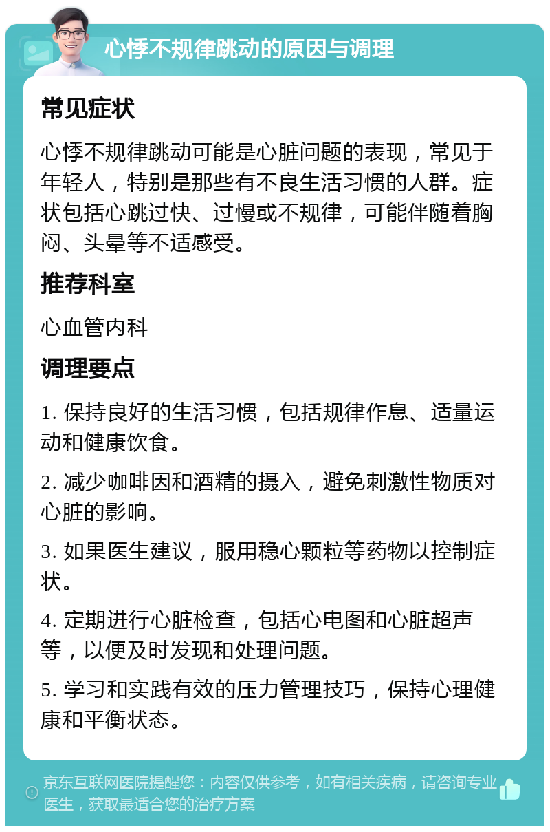 心悸不规律跳动的原因与调理 常见症状 心悸不规律跳动可能是心脏问题的表现，常见于年轻人，特别是那些有不良生活习惯的人群。症状包括心跳过快、过慢或不规律，可能伴随着胸闷、头晕等不适感受。 推荐科室 心血管内科 调理要点 1. 保持良好的生活习惯，包括规律作息、适量运动和健康饮食。 2. 减少咖啡因和酒精的摄入，避免刺激性物质对心脏的影响。 3. 如果医生建议，服用稳心颗粒等药物以控制症状。 4. 定期进行心脏检查，包括心电图和心脏超声等，以便及时发现和处理问题。 5. 学习和实践有效的压力管理技巧，保持心理健康和平衡状态。