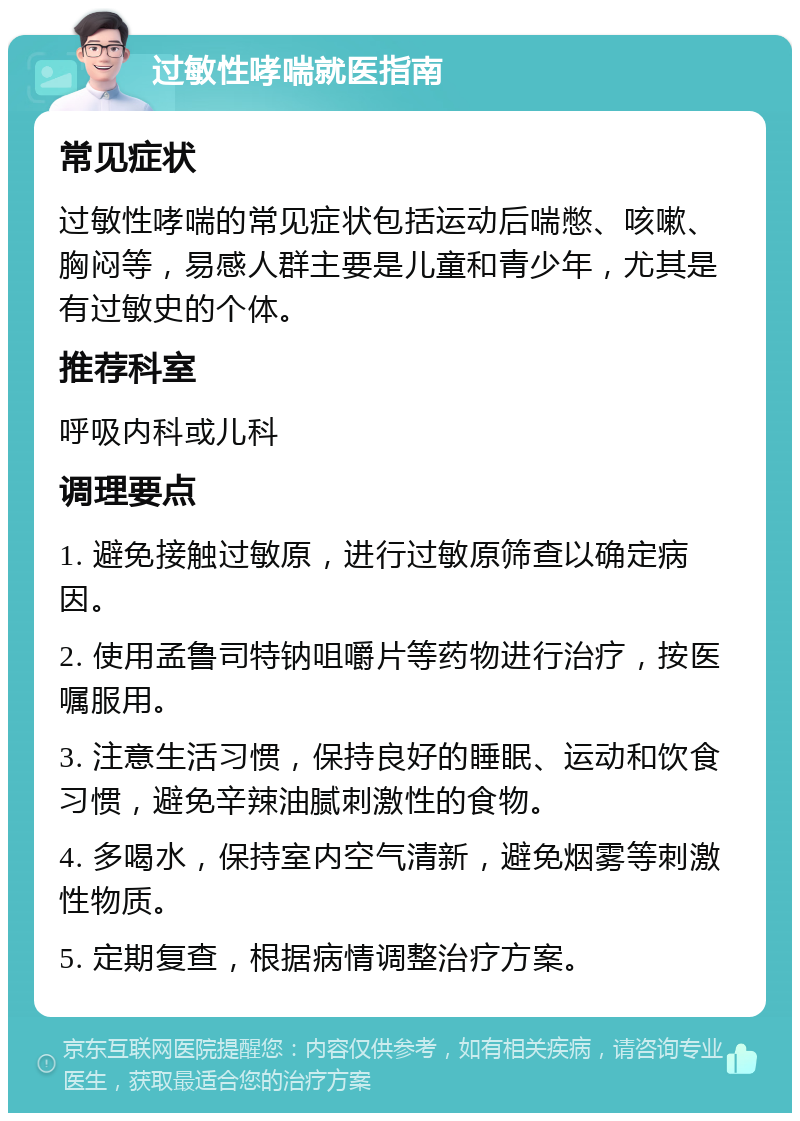 过敏性哮喘就医指南 常见症状 过敏性哮喘的常见症状包括运动后喘憋、咳嗽、胸闷等，易感人群主要是儿童和青少年，尤其是有过敏史的个体。 推荐科室 呼吸内科或儿科 调理要点 1. 避免接触过敏原，进行过敏原筛查以确定病因。 2. 使用孟鲁司特钠咀嚼片等药物进行治疗，按医嘱服用。 3. 注意生活习惯，保持良好的睡眠、运动和饮食习惯，避免辛辣油腻刺激性的食物。 4. 多喝水，保持室内空气清新，避免烟雾等刺激性物质。 5. 定期复查，根据病情调整治疗方案。