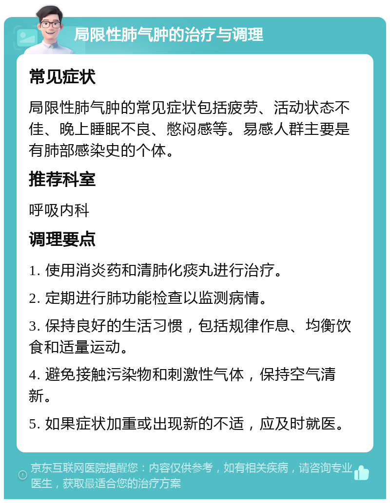 局限性肺气肿的治疗与调理 常见症状 局限性肺气肿的常见症状包括疲劳、活动状态不佳、晚上睡眠不良、憋闷感等。易感人群主要是有肺部感染史的个体。 推荐科室 呼吸内科 调理要点 1. 使用消炎药和清肺化痰丸进行治疗。 2. 定期进行肺功能检查以监测病情。 3. 保持良好的生活习惯，包括规律作息、均衡饮食和适量运动。 4. 避免接触污染物和刺激性气体，保持空气清新。 5. 如果症状加重或出现新的不适，应及时就医。