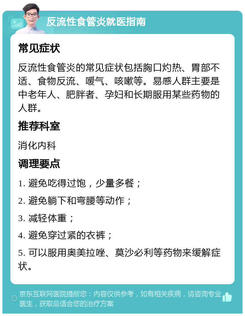 反流性食管炎就医指南 常见症状 反流性食管炎的常见症状包括胸口灼热、胃部不适、食物反流、嗳气、咳嗽等。易感人群主要是中老年人、肥胖者、孕妇和长期服用某些药物的人群。 推荐科室 消化内科 调理要点 1. 避免吃得过饱，少量多餐； 2. 避免躺下和弯腰等动作； 3. 减轻体重； 4. 避免穿过紧的衣裤； 5. 可以服用奥美拉唑、莫沙必利等药物来缓解症状。