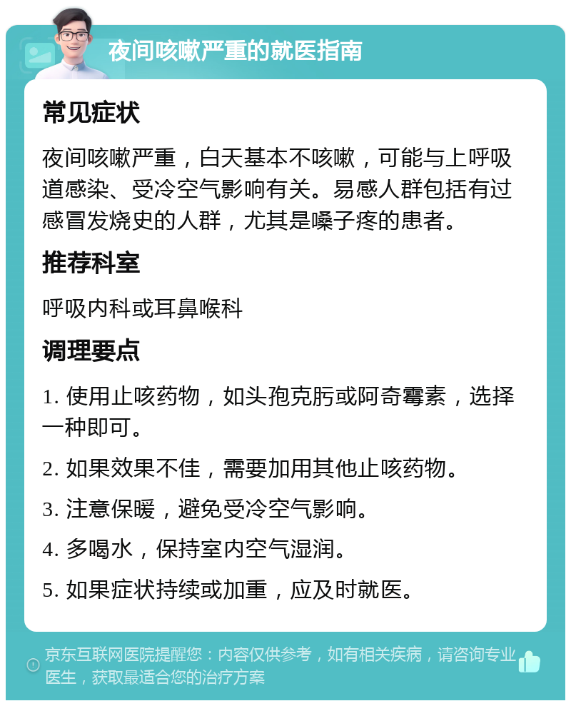 夜间咳嗽严重的就医指南 常见症状 夜间咳嗽严重，白天基本不咳嗽，可能与上呼吸道感染、受冷空气影响有关。易感人群包括有过感冒发烧史的人群，尤其是嗓子疼的患者。 推荐科室 呼吸内科或耳鼻喉科 调理要点 1. 使用止咳药物，如头孢克肟或阿奇霉素，选择一种即可。 2. 如果效果不佳，需要加用其他止咳药物。 3. 注意保暖，避免受冷空气影响。 4. 多喝水，保持室内空气湿润。 5. 如果症状持续或加重，应及时就医。