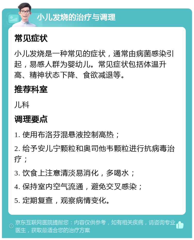 小儿发烧的治疗与调理 常见症状 小儿发烧是一种常见的症状，通常由病菌感染引起，易感人群为婴幼儿。常见症状包括体温升高、精神状态下降、食欲减退等。 推荐科室 儿科 调理要点 1. 使用布洛芬混悬液控制高热； 2. 给予安儿宁颗粒和奥司他韦颗粒进行抗病毒治疗； 3. 饮食上注意清淡易消化，多喝水； 4. 保持室内空气流通，避免交叉感染； 5. 定期复查，观察病情变化。