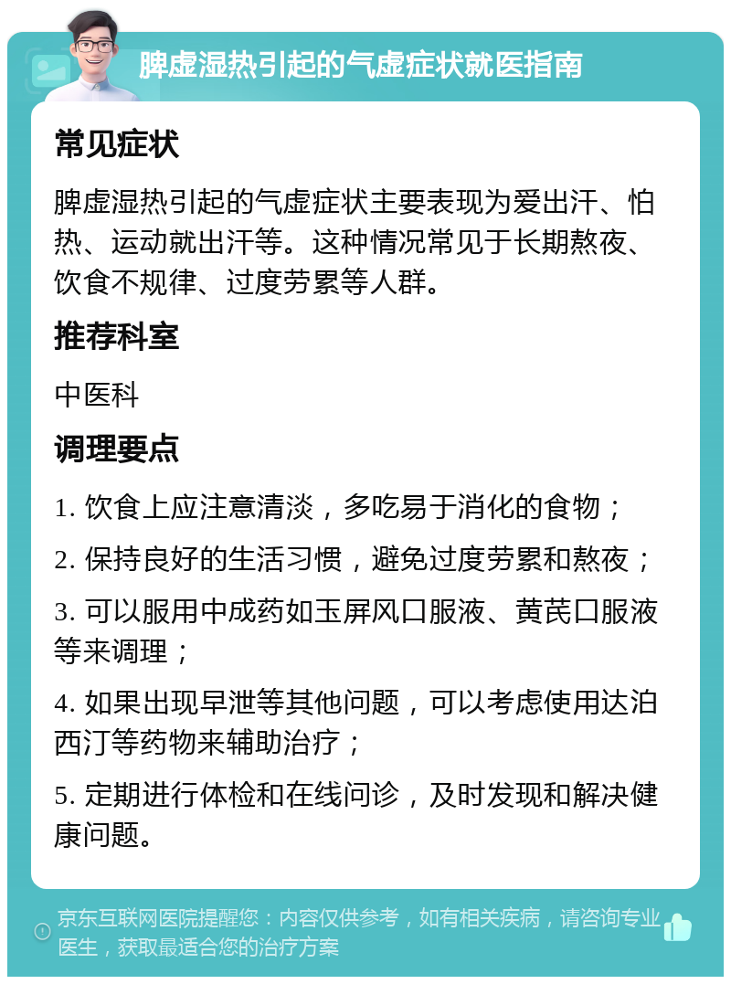 脾虚湿热引起的气虚症状就医指南 常见症状 脾虚湿热引起的气虚症状主要表现为爱出汗、怕热、运动就出汗等。这种情况常见于长期熬夜、饮食不规律、过度劳累等人群。 推荐科室 中医科 调理要点 1. 饮食上应注意清淡，多吃易于消化的食物； 2. 保持良好的生活习惯，避免过度劳累和熬夜； 3. 可以服用中成药如玉屏风口服液、黄芪口服液等来调理； 4. 如果出现早泄等其他问题，可以考虑使用达泊西汀等药物来辅助治疗； 5. 定期进行体检和在线问诊，及时发现和解决健康问题。