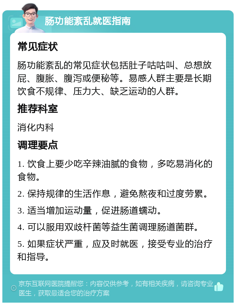 肠功能紊乱就医指南 常见症状 肠功能紊乱的常见症状包括肚子咕咕叫、总想放屁、腹胀、腹泻或便秘等。易感人群主要是长期饮食不规律、压力大、缺乏运动的人群。 推荐科室 消化内科 调理要点 1. 饮食上要少吃辛辣油腻的食物，多吃易消化的食物。 2. 保持规律的生活作息，避免熬夜和过度劳累。 3. 适当增加运动量，促进肠道蠕动。 4. 可以服用双歧杆菌等益生菌调理肠道菌群。 5. 如果症状严重，应及时就医，接受专业的治疗和指导。