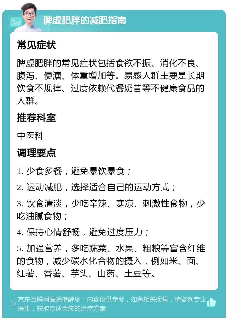 脾虚肥胖的减肥指南 常见症状 脾虚肥胖的常见症状包括食欲不振、消化不良、腹泻、便溏、体重增加等。易感人群主要是长期饮食不规律、过度依赖代餐奶昔等不健康食品的人群。 推荐科室 中医科 调理要点 1. 少食多餐，避免暴饮暴食； 2. 运动减肥，选择适合自己的运动方式； 3. 饮食清淡，少吃辛辣、寒凉、刺激性食物，少吃油腻食物； 4. 保持心情舒畅，避免过度压力； 5. 加强营养，多吃蔬菜、水果、粗粮等富含纤维的食物，减少碳水化合物的摄入，例如米、面、红薯、番薯、芋头、山药、土豆等。