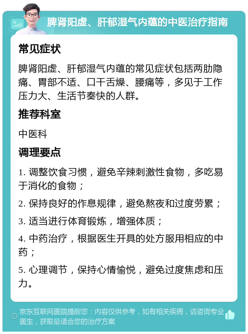 脾肾阳虚、肝郁湿气内蕴的中医治疗指南 常见症状 脾肾阳虚、肝郁湿气内蕴的常见症状包括两肋隐痛、胃部不适、口干舌燥、腰痛等，多见于工作压力大、生活节奏快的人群。 推荐科室 中医科 调理要点 1. 调整饮食习惯，避免辛辣刺激性食物，多吃易于消化的食物； 2. 保持良好的作息规律，避免熬夜和过度劳累； 3. 适当进行体育锻炼，增强体质； 4. 中药治疗，根据医生开具的处方服用相应的中药； 5. 心理调节，保持心情愉悦，避免过度焦虑和压力。