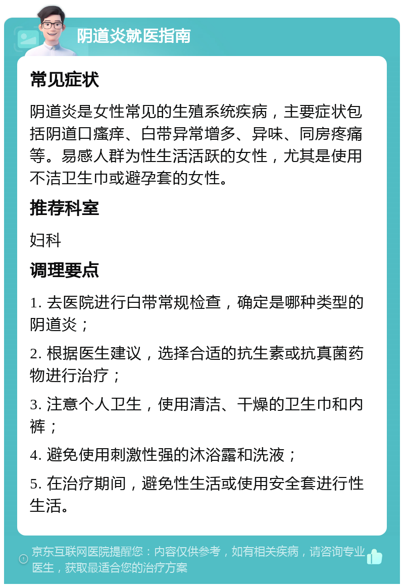 阴道炎就医指南 常见症状 阴道炎是女性常见的生殖系统疾病，主要症状包括阴道口瘙痒、白带异常增多、异味、同房疼痛等。易感人群为性生活活跃的女性，尤其是使用不洁卫生巾或避孕套的女性。 推荐科室 妇科 调理要点 1. 去医院进行白带常规检查，确定是哪种类型的阴道炎； 2. 根据医生建议，选择合适的抗生素或抗真菌药物进行治疗； 3. 注意个人卫生，使用清洁、干燥的卫生巾和内裤； 4. 避免使用刺激性强的沐浴露和洗液； 5. 在治疗期间，避免性生活或使用安全套进行性生活。