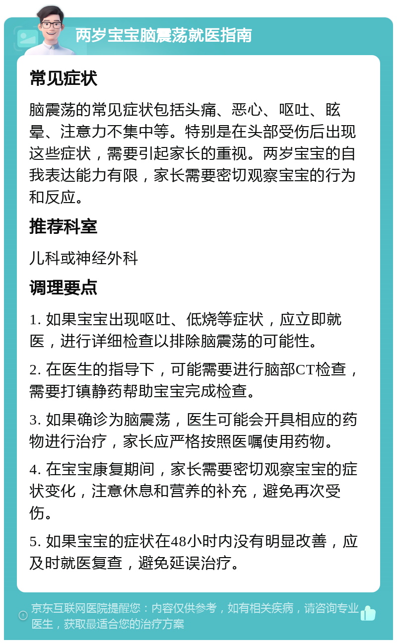 两岁宝宝脑震荡就医指南 常见症状 脑震荡的常见症状包括头痛、恶心、呕吐、眩晕、注意力不集中等。特别是在头部受伤后出现这些症状，需要引起家长的重视。两岁宝宝的自我表达能力有限，家长需要密切观察宝宝的行为和反应。 推荐科室 儿科或神经外科 调理要点 1. 如果宝宝出现呕吐、低烧等症状，应立即就医，进行详细检查以排除脑震荡的可能性。 2. 在医生的指导下，可能需要进行脑部CT检查，需要打镇静药帮助宝宝完成检查。 3. 如果确诊为脑震荡，医生可能会开具相应的药物进行治疗，家长应严格按照医嘱使用药物。 4. 在宝宝康复期间，家长需要密切观察宝宝的症状变化，注意休息和营养的补充，避免再次受伤。 5. 如果宝宝的症状在48小时内没有明显改善，应及时就医复查，避免延误治疗。