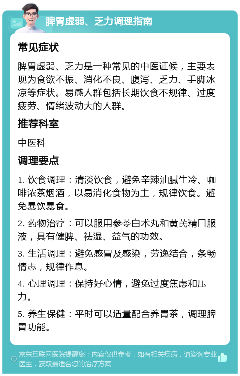 脾胃虚弱、乏力调理指南 常见症状 脾胃虚弱、乏力是一种常见的中医证候，主要表现为食欲不振、消化不良、腹泻、乏力、手脚冰凉等症状。易感人群包括长期饮食不规律、过度疲劳、情绪波动大的人群。 推荐科室 中医科 调理要点 1. 饮食调理：清淡饮食，避免辛辣油腻生冷、咖啡浓茶烟酒，以易消化食物为主，规律饮食。避免暴饮暴食。 2. 药物治疗：可以服用参苓白术丸和黄芪精口服液，具有健脾、祛湿、益气的功效。 3. 生活调理：避免感冒及感染，劳逸结合，条畅情志，规律作息。 4. 心理调理：保持好心情，避免过度焦虑和压力。 5. 养生保健：平时可以适量配合养胃茶，调理脾胃功能。