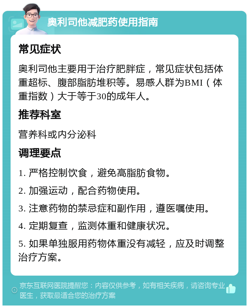 奥利司他减肥药使用指南 常见症状 奥利司他主要用于治疗肥胖症，常见症状包括体重超标、腹部脂肪堆积等。易感人群为BMI（体重指数）大于等于30的成年人。 推荐科室 营养科或内分泌科 调理要点 1. 严格控制饮食，避免高脂肪食物。 2. 加强运动，配合药物使用。 3. 注意药物的禁忌症和副作用，遵医嘱使用。 4. 定期复查，监测体重和健康状况。 5. 如果单独服用药物体重没有减轻，应及时调整治疗方案。