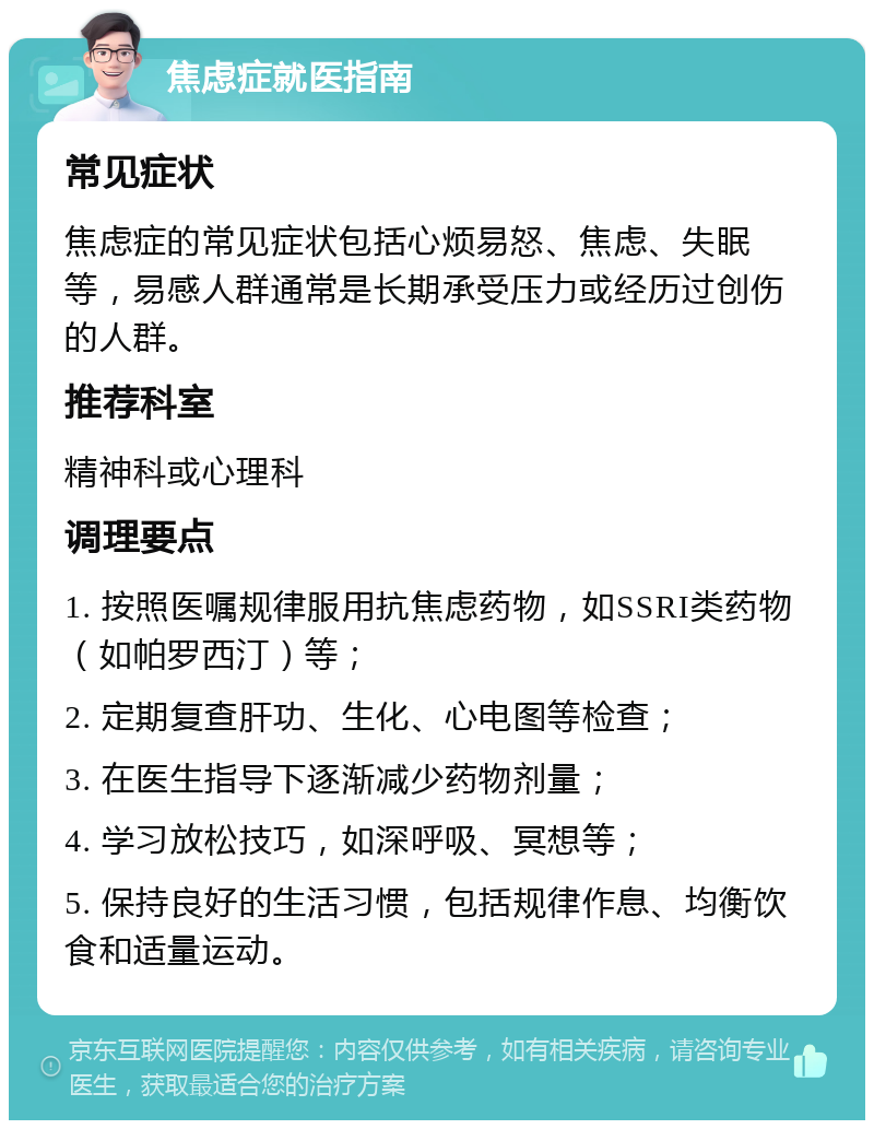 焦虑症就医指南 常见症状 焦虑症的常见症状包括心烦易怒、焦虑、失眠等，易感人群通常是长期承受压力或经历过创伤的人群。 推荐科室 精神科或心理科 调理要点 1. 按照医嘱规律服用抗焦虑药物，如SSRI类药物（如帕罗西汀）等； 2. 定期复查肝功、生化、心电图等检查； 3. 在医生指导下逐渐减少药物剂量； 4. 学习放松技巧，如深呼吸、冥想等； 5. 保持良好的生活习惯，包括规律作息、均衡饮食和适量运动。