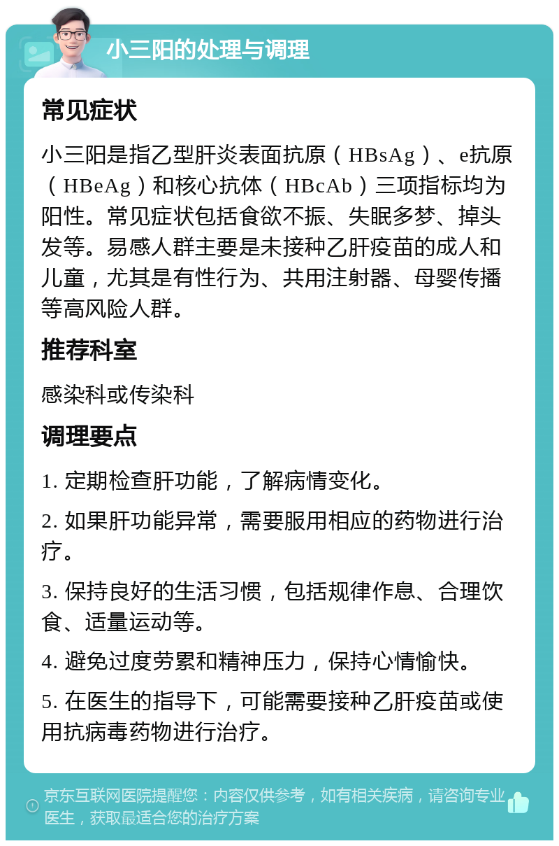 小三阳的处理与调理 常见症状 小三阳是指乙型肝炎表面抗原（HBsAg）、e抗原（HBeAg）和核心抗体（HBcAb）三项指标均为阳性。常见症状包括食欲不振、失眠多梦、掉头发等。易感人群主要是未接种乙肝疫苗的成人和儿童，尤其是有性行为、共用注射器、母婴传播等高风险人群。 推荐科室 感染科或传染科 调理要点 1. 定期检查肝功能，了解病情变化。 2. 如果肝功能异常，需要服用相应的药物进行治疗。 3. 保持良好的生活习惯，包括规律作息、合理饮食、适量运动等。 4. 避免过度劳累和精神压力，保持心情愉快。 5. 在医生的指导下，可能需要接种乙肝疫苗或使用抗病毒药物进行治疗。