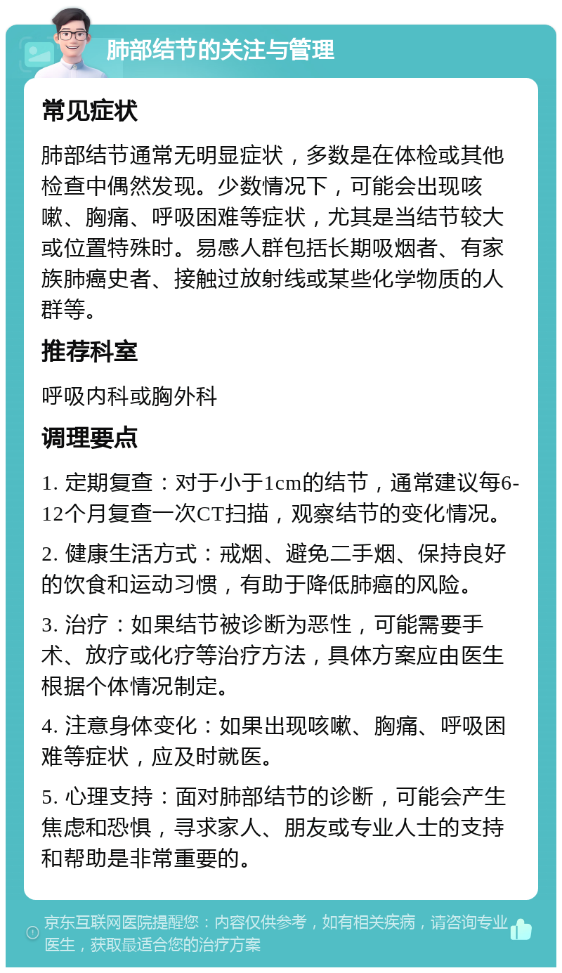 肺部结节的关注与管理 常见症状 肺部结节通常无明显症状，多数是在体检或其他检查中偶然发现。少数情况下，可能会出现咳嗽、胸痛、呼吸困难等症状，尤其是当结节较大或位置特殊时。易感人群包括长期吸烟者、有家族肺癌史者、接触过放射线或某些化学物质的人群等。 推荐科室 呼吸内科或胸外科 调理要点 1. 定期复查：对于小于1cm的结节，通常建议每6-12个月复查一次CT扫描，观察结节的变化情况。 2. 健康生活方式：戒烟、避免二手烟、保持良好的饮食和运动习惯，有助于降低肺癌的风险。 3. 治疗：如果结节被诊断为恶性，可能需要手术、放疗或化疗等治疗方法，具体方案应由医生根据个体情况制定。 4. 注意身体变化：如果出现咳嗽、胸痛、呼吸困难等症状，应及时就医。 5. 心理支持：面对肺部结节的诊断，可能会产生焦虑和恐惧，寻求家人、朋友或专业人士的支持和帮助是非常重要的。