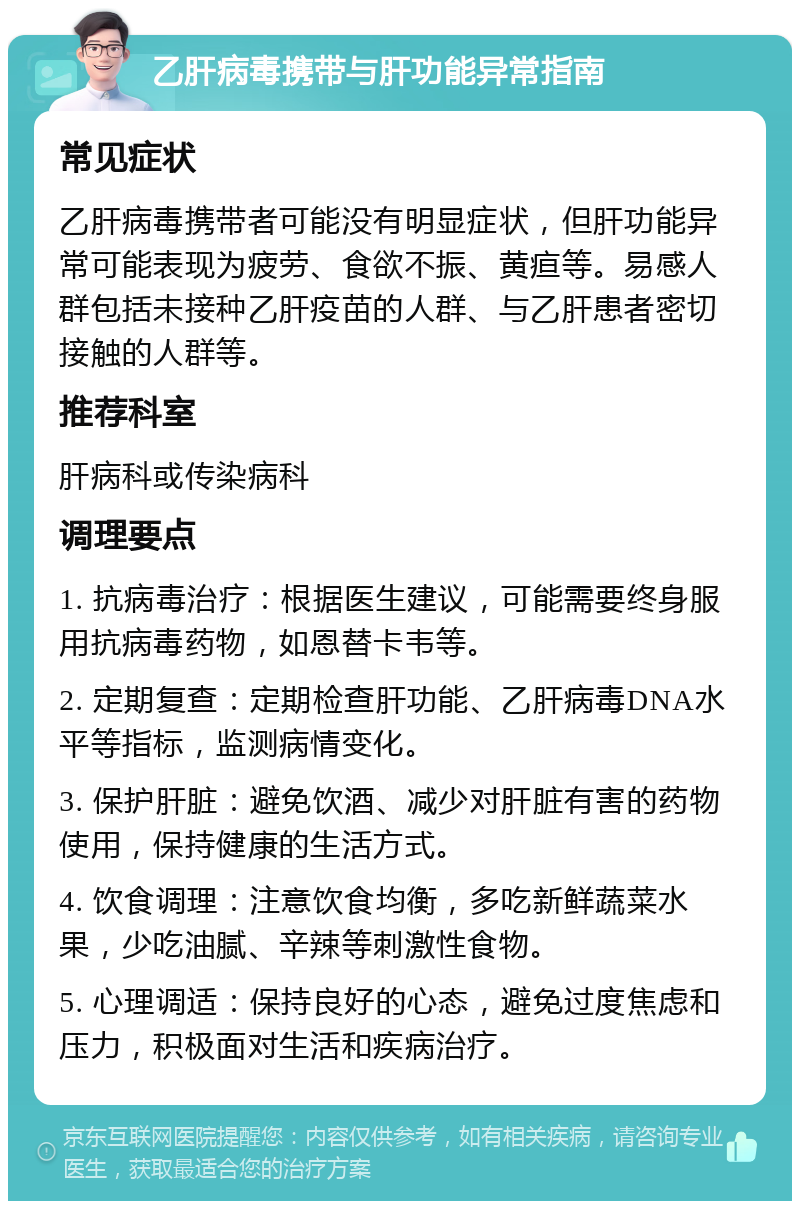 乙肝病毒携带与肝功能异常指南 常见症状 乙肝病毒携带者可能没有明显症状，但肝功能异常可能表现为疲劳、食欲不振、黄疸等。易感人群包括未接种乙肝疫苗的人群、与乙肝患者密切接触的人群等。 推荐科室 肝病科或传染病科 调理要点 1. 抗病毒治疗：根据医生建议，可能需要终身服用抗病毒药物，如恩替卡韦等。 2. 定期复查：定期检查肝功能、乙肝病毒DNA水平等指标，监测病情变化。 3. 保护肝脏：避免饮酒、减少对肝脏有害的药物使用，保持健康的生活方式。 4. 饮食调理：注意饮食均衡，多吃新鲜蔬菜水果，少吃油腻、辛辣等刺激性食物。 5. 心理调适：保持良好的心态，避免过度焦虑和压力，积极面对生活和疾病治疗。