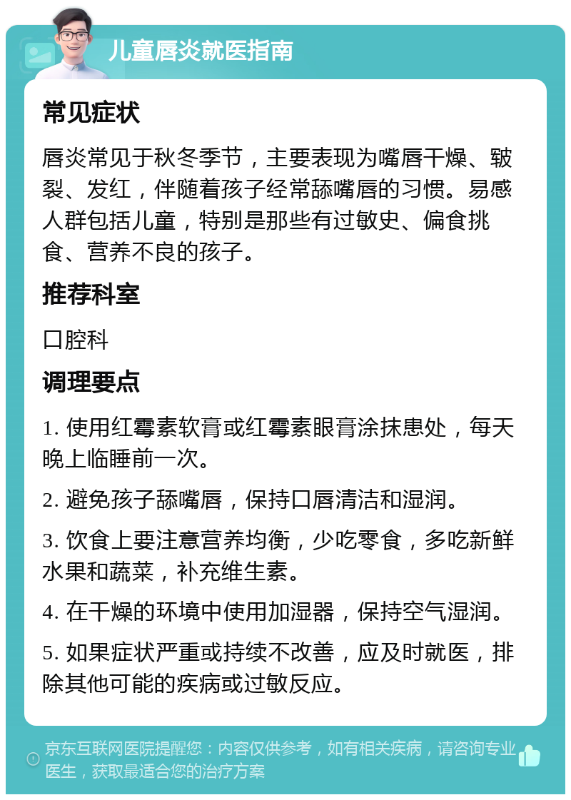 儿童唇炎就医指南 常见症状 唇炎常见于秋冬季节，主要表现为嘴唇干燥、皲裂、发红，伴随着孩子经常舔嘴唇的习惯。易感人群包括儿童，特别是那些有过敏史、偏食挑食、营养不良的孩子。 推荐科室 口腔科 调理要点 1. 使用红霉素软膏或红霉素眼膏涂抹患处，每天晚上临睡前一次。 2. 避免孩子舔嘴唇，保持口唇清洁和湿润。 3. 饮食上要注意营养均衡，少吃零食，多吃新鲜水果和蔬菜，补充维生素。 4. 在干燥的环境中使用加湿器，保持空气湿润。 5. 如果症状严重或持续不改善，应及时就医，排除其他可能的疾病或过敏反应。