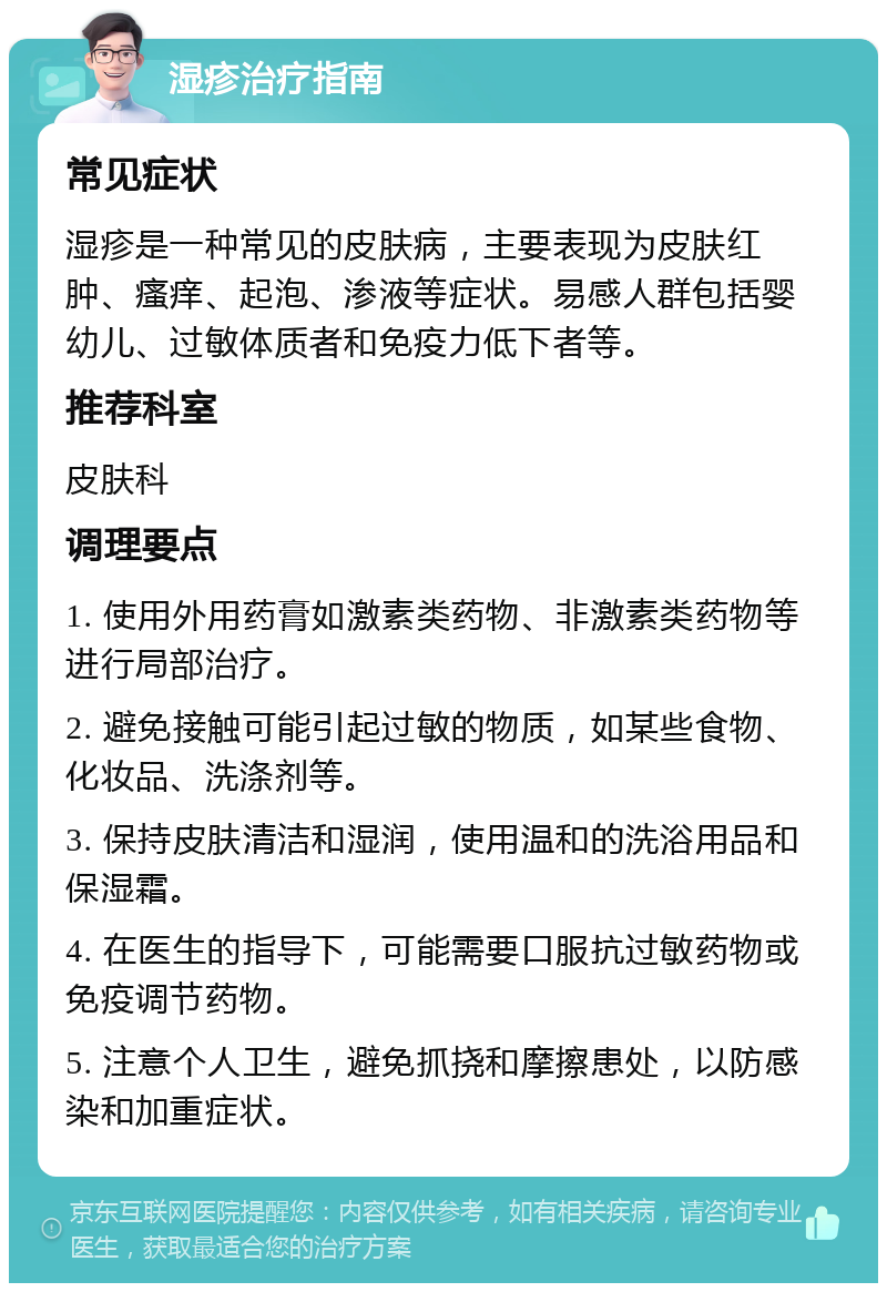 湿疹治疗指南 常见症状 湿疹是一种常见的皮肤病，主要表现为皮肤红肿、瘙痒、起泡、渗液等症状。易感人群包括婴幼儿、过敏体质者和免疫力低下者等。 推荐科室 皮肤科 调理要点 1. 使用外用药膏如激素类药物、非激素类药物等进行局部治疗。 2. 避免接触可能引起过敏的物质，如某些食物、化妆品、洗涤剂等。 3. 保持皮肤清洁和湿润，使用温和的洗浴用品和保湿霜。 4. 在医生的指导下，可能需要口服抗过敏药物或免疫调节药物。 5. 注意个人卫生，避免抓挠和摩擦患处，以防感染和加重症状。