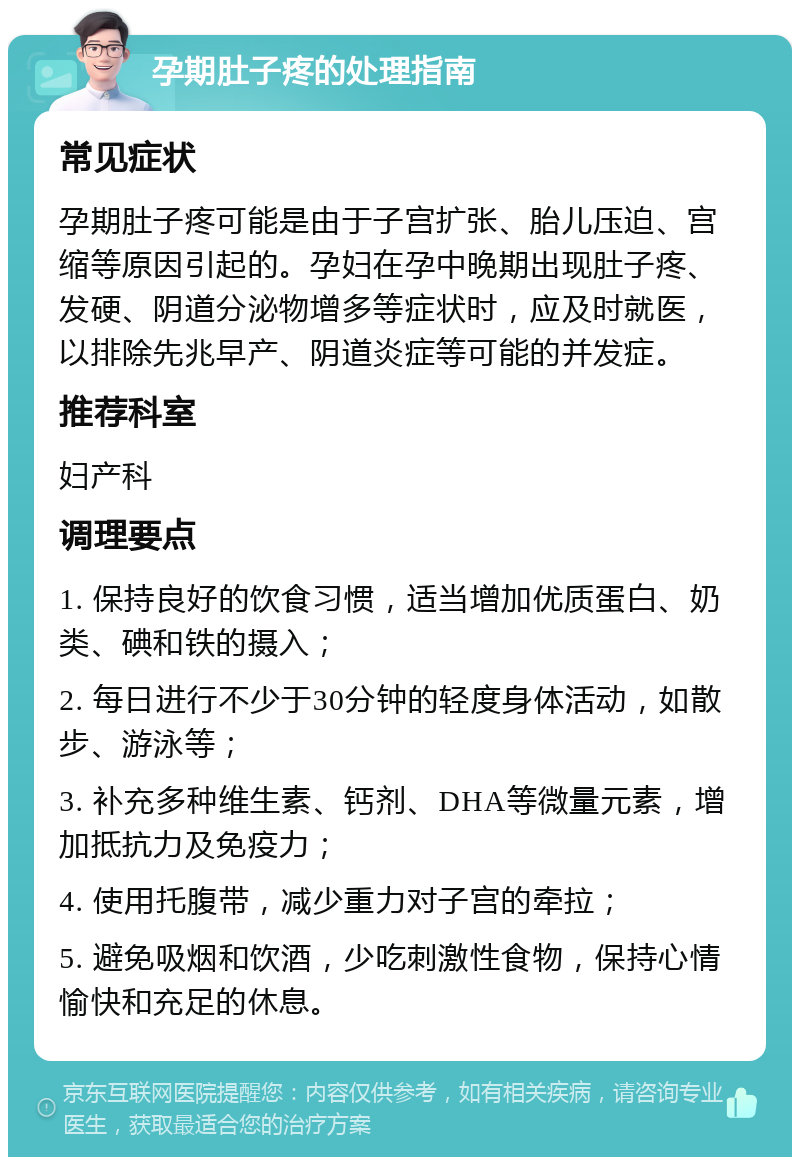 孕期肚子疼的处理指南 常见症状 孕期肚子疼可能是由于子宫扩张、胎儿压迫、宫缩等原因引起的。孕妇在孕中晚期出现肚子疼、发硬、阴道分泌物增多等症状时，应及时就医，以排除先兆早产、阴道炎症等可能的并发症。 推荐科室 妇产科 调理要点 1. 保持良好的饮食习惯，适当增加优质蛋白、奶类、碘和铁的摄入； 2. 每日进行不少于30分钟的轻度身体活动，如散步、游泳等； 3. 补充多种维生素、钙剂、DHA等微量元素，增加抵抗力及免疫力； 4. 使用托腹带，减少重力对子宫的牵拉； 5. 避免吸烟和饮酒，少吃刺激性食物，保持心情愉快和充足的休息。